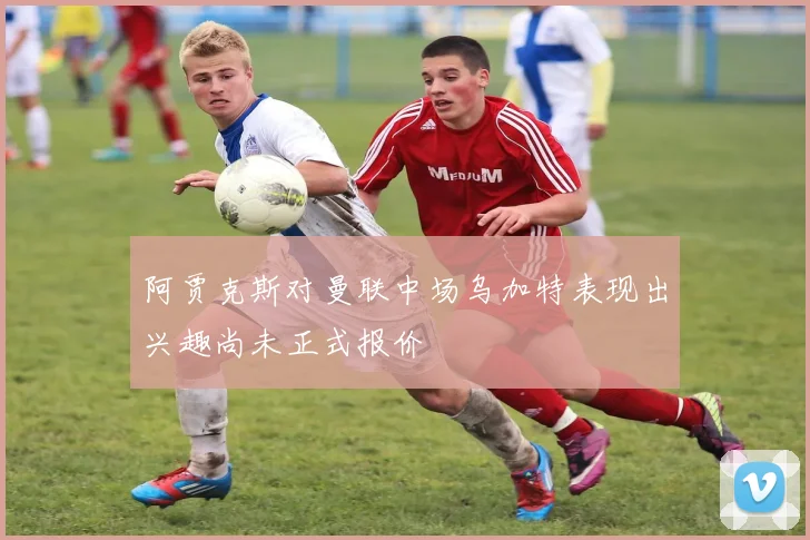 阿贾克斯对曼联中场乌加特表现出兴趣尚未正式报价