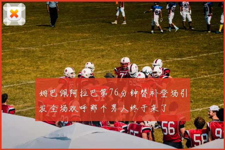 姆巴佩阿拉巴第76分钟替补登场引发全场欢呼那个男人终于来了