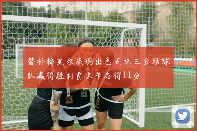 替补梅里尔表现出色五记三分助球队赢得胜利首末节各得11分