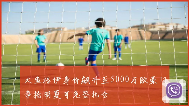 大鱼格伊身价飙升至5000万欧豪门争抢明夏可免签机会