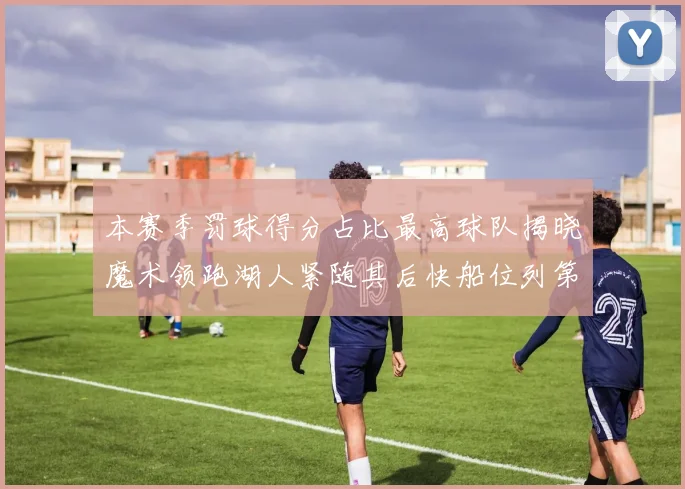本赛季罚球得分占比最高球队揭晓魔术领跑湖人紧随其后快船位列第四