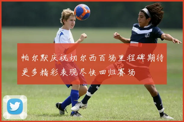 帕尔默庆祝切尔西百场里程碑期待更多精彩表现尽快回归赛场