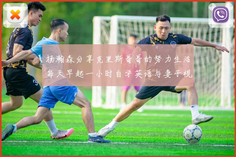杨瀚森分享克里斯哥哥的努力生活每天早起一小时自学英语与妻子视频通话