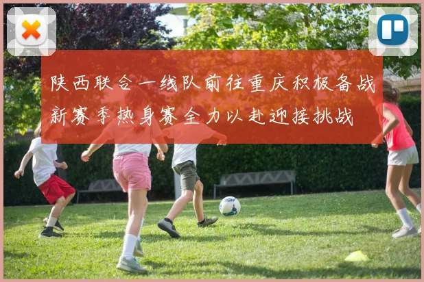 陕西联合一线队前往重庆积极备战新赛季热身赛全力以赴迎接挑战