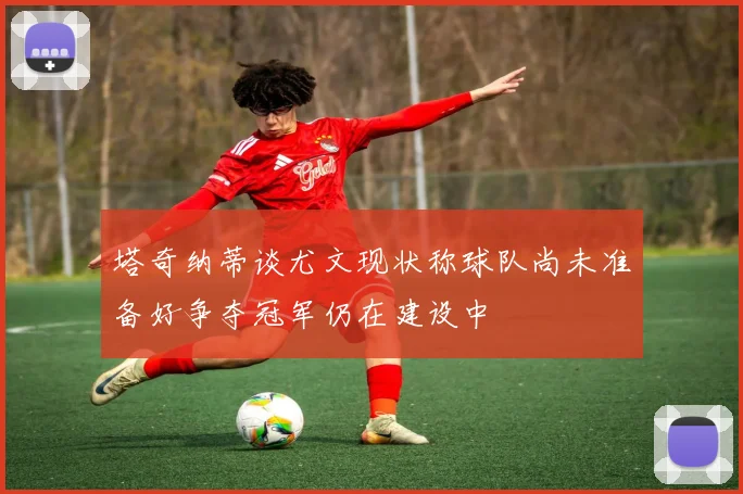 塔奇纳蒂谈尤文现状称球队尚未准备好争夺冠军仍在建设中