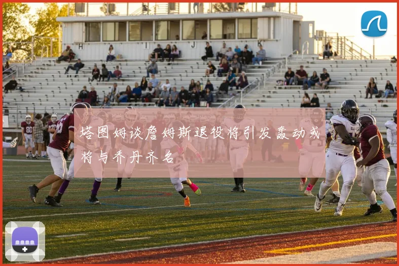 塔图姆谈詹姆斯退役将引发轰动或将与乔丹齐名