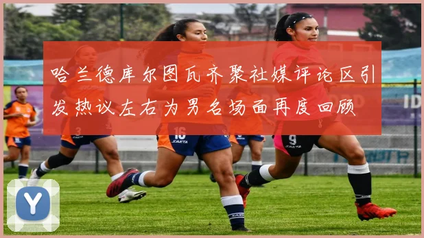 哈兰德库尔图瓦齐聚社媒评论区引发热议左右为男名场面再度回顾