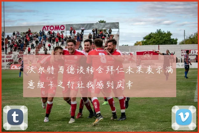 沃尔特马德谈转会拜仁未果表示满意纽卡之行让我感到庆幸