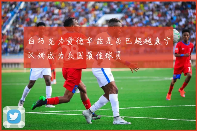 白巧克力爱德华兹是否已超越康宁汉姆成为美国最佳球员