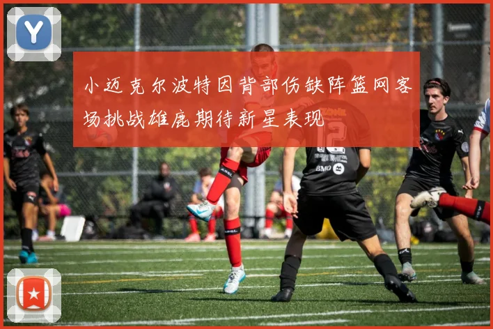 小迈克尔波特因背部伤缺阵篮网客场挑战雄鹿期待新星表现