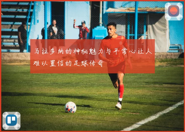 马拉多纳的神秘魅力与平常心让人难以置信的足球传奇