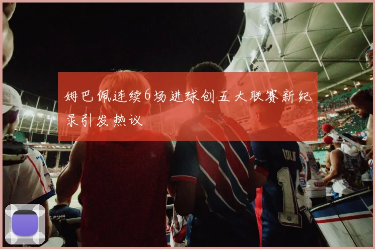 姆巴佩连续6场进球创五大联赛新纪录引发热议