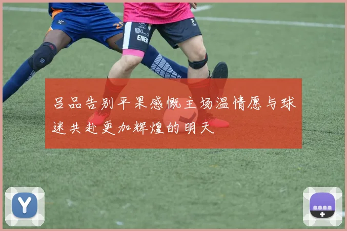 吕品告别平果感慨主场温情愿与球迷共赴更加辉煌的明天