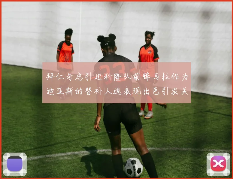 拜仁考虑引进科隆队前锋马拉作为迪亚斯的替补人选表现出色引发关注