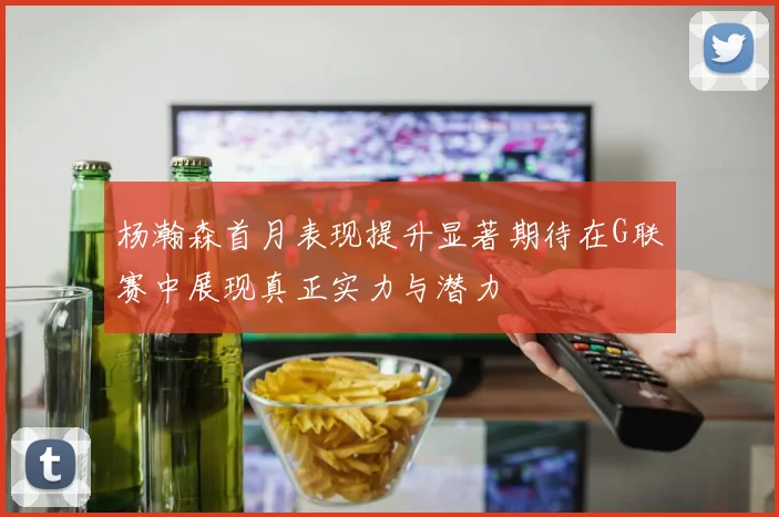 杨瀚森首月表现提升显著期待在G联赛中展现真正实力与潜力
