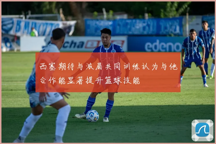西塞期待与浓眉共同训练认为与他合作能显著提升篮球技能