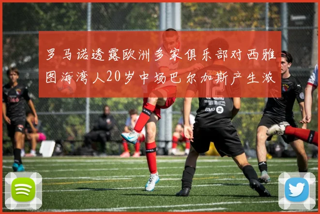 罗马诺透露欧洲多家俱乐部对西雅图海湾人20岁中场巴尔加斯产生浓厚兴趣