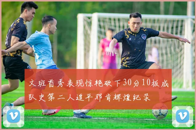 文班首秀表现惊艳砍下30分10板成队史第二人追平邓肯辉煌纪录