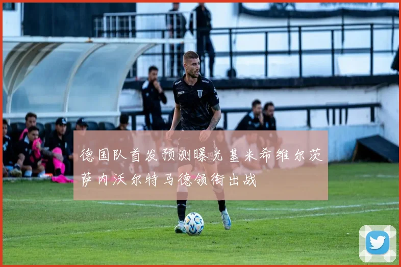 德国队首发预测曝光基米希维尔茨萨内沃尔特马德领衔出战