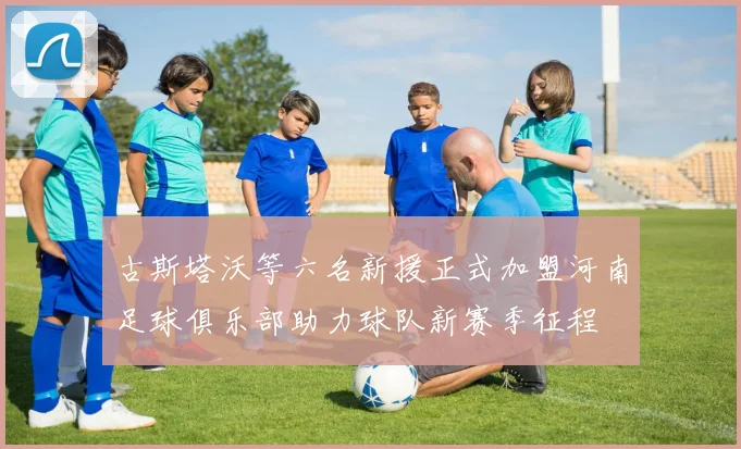 古斯塔沃等六名新援正式加盟河南足球俱乐部助力球队新赛季征程