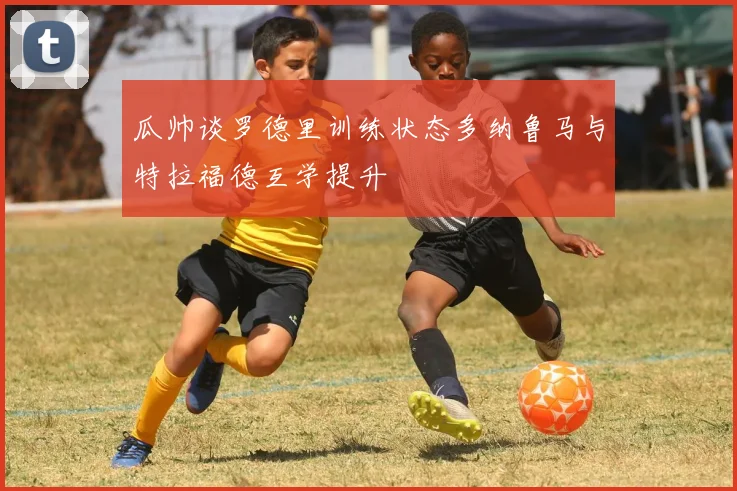 瓜帅谈罗德里训练状态多纳鲁马与特拉福德互学提升