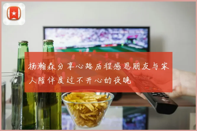 杨瀚森分享心路历程感恩朋友与家人陪伴度过不开心的夜晚