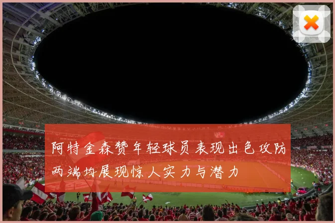 阿特金森赞年轻球员表现出色攻防两端均展现惊人实力与潜力