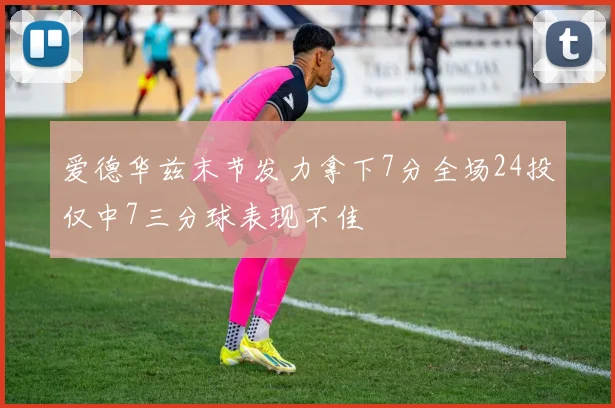爱德华兹末节发力拿下7分全场24投仅中7三分球表现不佳