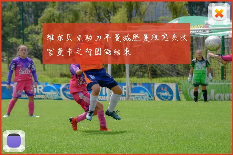 维尔贝克助力平曼城胜曼联完美收官曼市之行圆满结束