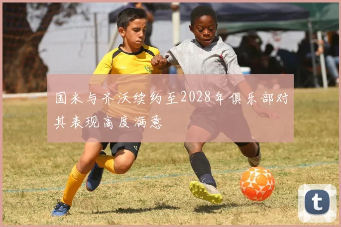 国米与齐沃续约至2028年俱乐部对其表现高度满意