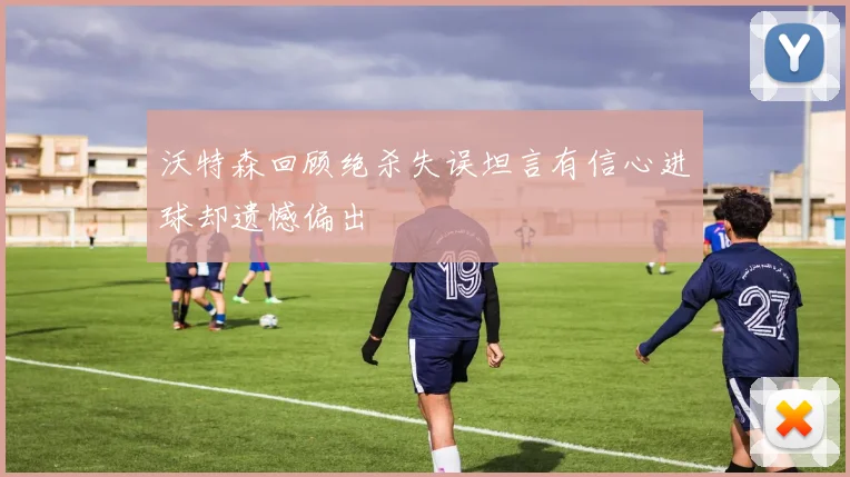 沃特森回顾绝杀失误坦言有信心进球却遗憾偏出