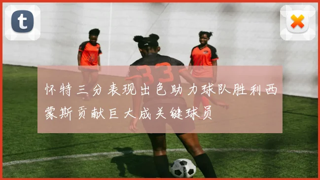 怀特三分表现出色助力球队胜利西蒙斯贡献巨大成关键球员