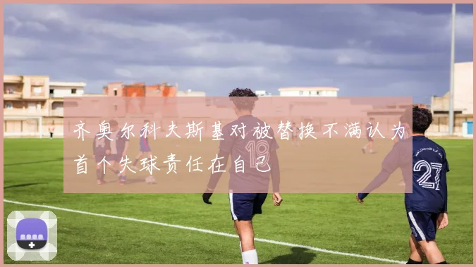 齐奥尔科夫斯基对被替换不满认为首个失球责任在自己