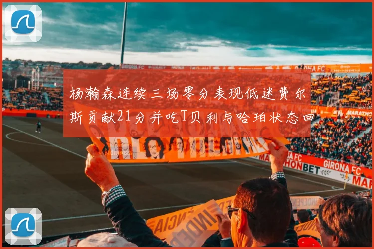杨瀚森连续三场零分表现低迷费尔斯贡献21分并吃T贝利与哈珀状态回暖