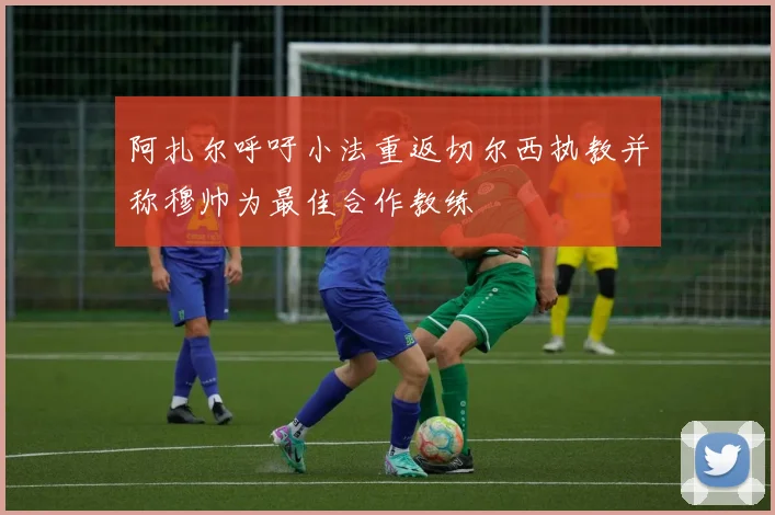 阿扎尔呼吁小法重返切尔西执教并称穆帅为最佳合作教练