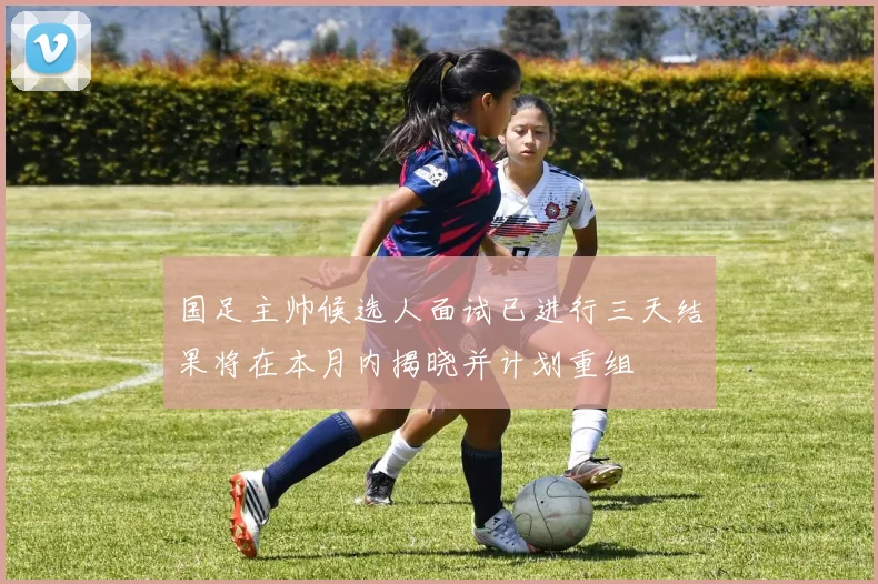 国足主帅候选人面试已进行三天结果将在本月内揭晓并计划重组