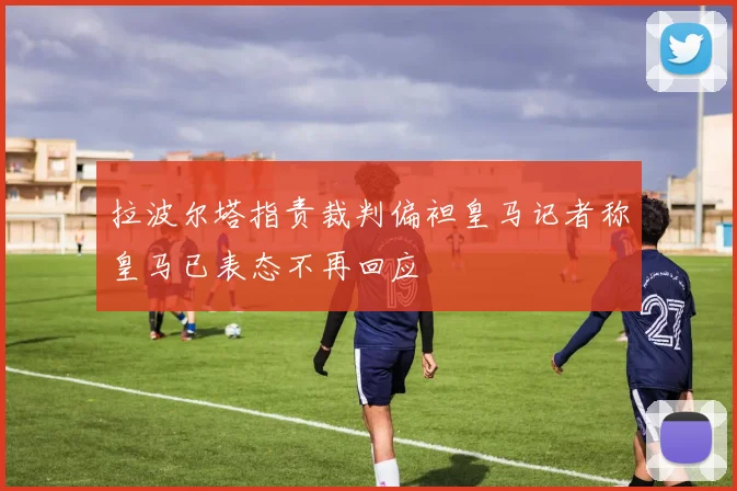 拉波尔塔指责裁判偏袒皇马记者称皇马已表态不再回应