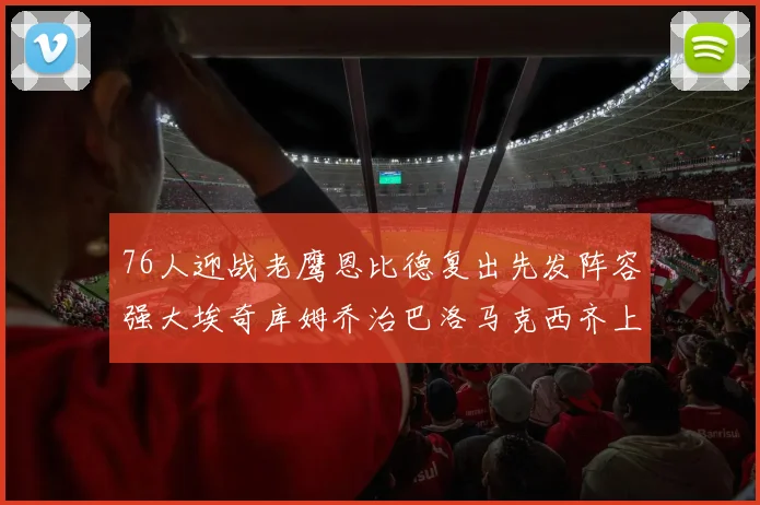 76人迎战老鹰恩比德复出先发阵容强大埃奇库姆乔治巴洛马克西齐上阵