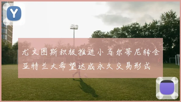 尤文图斯积极推进小马尔蒂尼转会亚特兰大希望达成永久交易形式