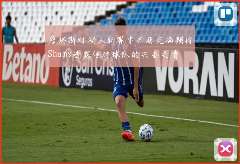 詹姆斯对湖人新赛季开局充满期待Shams透露他对球队的兴奋之情