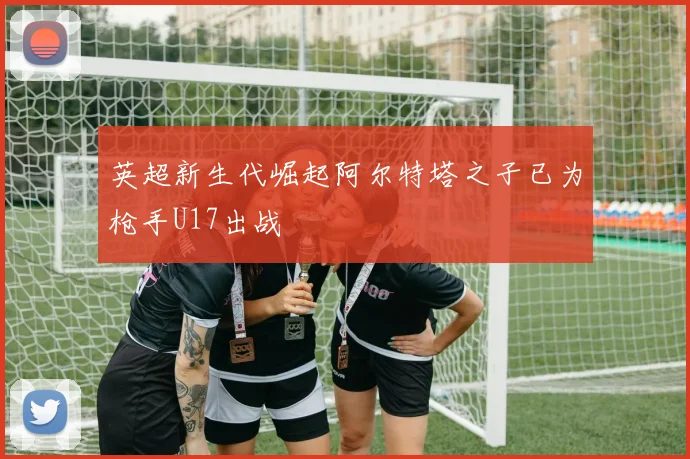 英超新生代崛起阿尔特塔之子已为枪手U17出战