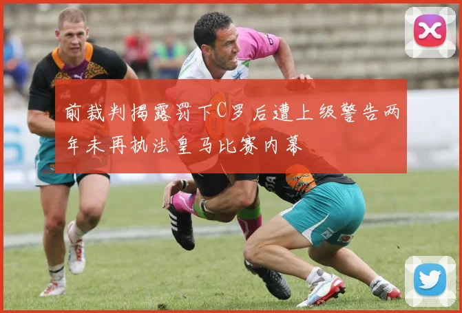 前裁判揭露罚下C罗后遭上级警告两年未再执法皇马比赛内幕
