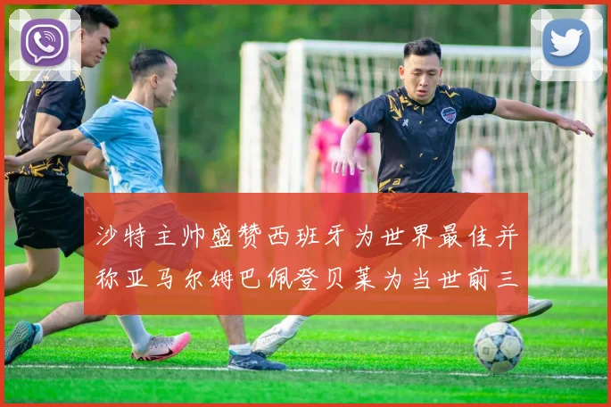 沙特主帅盛赞西班牙为世界最佳并称亚马尔姆巴佩登贝莱为当世前三球员