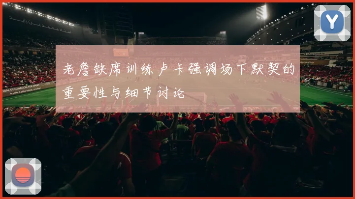 老詹缺席训练卢卡强调场下默契的重要性与细节讨论