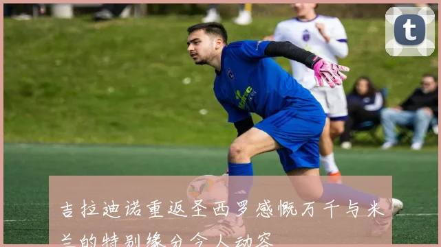 吉拉迪诺重返圣西罗感慨万千与米兰的特别缘分令人动容